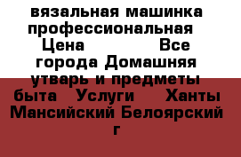 вязальная машинка профессиональная › Цена ­ 15 000 - Все города Домашняя утварь и предметы быта » Услуги   . Ханты-Мансийский,Белоярский г.